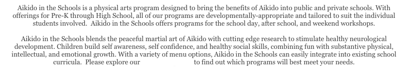 Aikido in the Schools is a physical arts program designed to bring the benefits of Aikido into public and private schools. With offerings for Pre-K through High School, all of our programs are developmentally-appropriate and tailored to suit the individual students involved.  Aikido in the Schools offers programs for the school day, after school, and weekend workshops. 

Aikido in the Schools blends the peaceful martial art of Aikido with cutting edge research to stimulate healthy neurological development. Children build self awareness, self confidence, and healthy social skills, combining fun with substantive physical, intellectual, and emotional growth. With a variety of menu options, Aikido in the Schools can easily integrate into existing school curricula.  Please explore our Menu of Options to find out which programs will best meet your needs.

